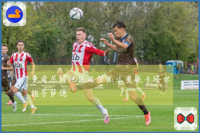 曼奇尼因地区局势无法重返卡塔尔指导萨德