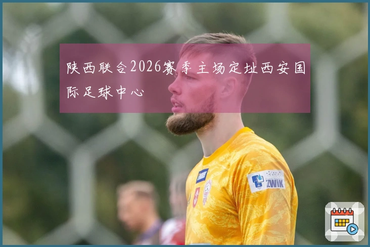 陕西联合2026赛季主场定址西安国际足球中心