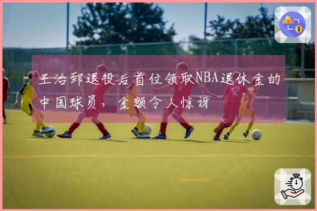 王治郅退役后首位领取NBA退休金的中国球员，金额令人惊讶