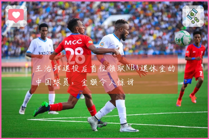 王治郅退役后首位领取NBA退休金的中国球员，金额令人惊讶