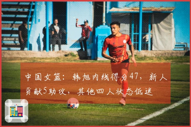 中国女篮：韩旭内线得分47，新人贡献5助攻，其他四人状态低迷