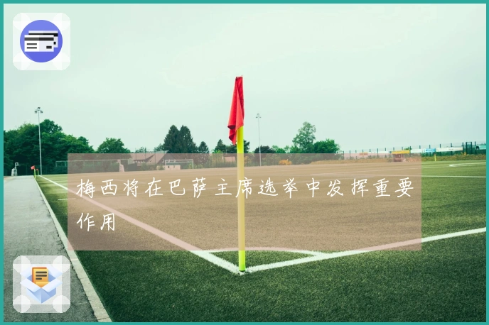 梅西将在巴萨主席选举中发挥重要作用