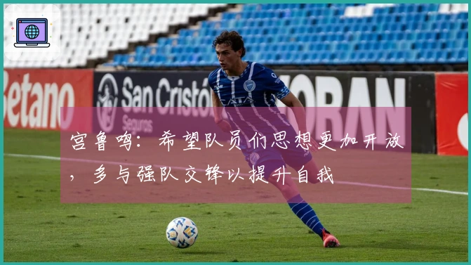 宫鲁鸣：希望队员们思想更加开放，多与强队交锋以提升自我