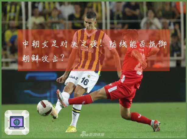 中朝女足对决之夜！防线能否抵御朝鲜攻击？